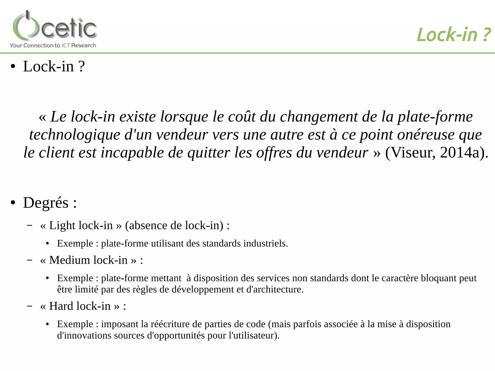 Lock-in ?
● Lock-in ?
« Le lock-in existe lorsque le coût du changement de la plate-forme
technologique d'un vendeur vers une autre est à ce point onéreuse que
le client est incapable de quitter les offres du vendeur » (Viseur, 2014a).
● Degrés :
– « Light lock-in » (absence de lock-in) :
● Exemple : plate-forme utilisant des standards industriels.
– « Medium lock-in » :
● Exemple : plate-forme mettant à disposition des services non standards dont le caractère bloquant peut
être limité par des règles de développement et d'architecture.
– « Hard lock-in » :
● Exemple : imposant la réécriture de parties de code (mais parfois associée à la mise à disposition
d'innovations sources d'opportunités pour l'utilisateur).
 