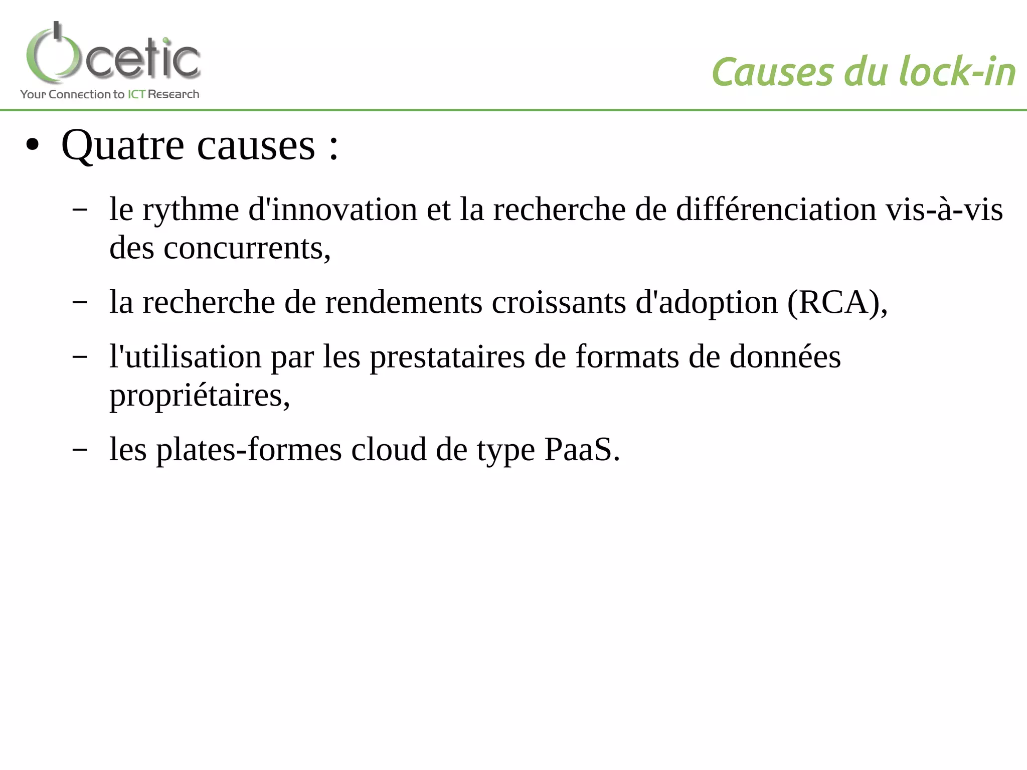 Causes du lock-in
● Quatre causes :
– le rythme d'innovation et la recherche de différenciation vis-à-vis
des concurrents,
– la recherche de rendements croissants d'adoption (RCA),
– l'utilisation par les prestataires de formats de données
propriétaires,
– les plates-formes cloud de type PaaS.
 