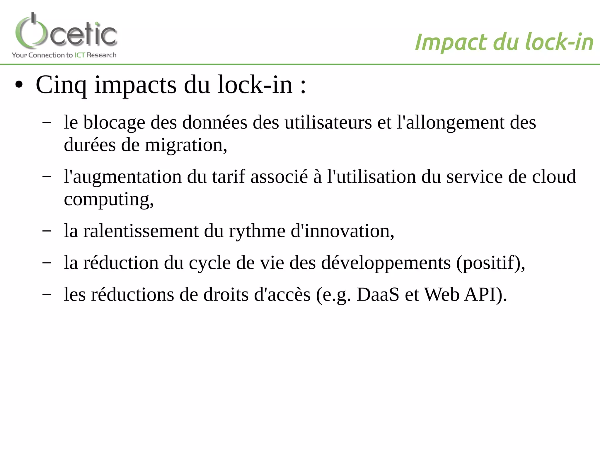 Impact du lock-in
● Cinq impacts du lock-in :
– le blocage des données des utilisateurs et l'allongement des
durées de migration,
– l'augmentation du tarif associé à l'utilisation du service de cloud
computing,
– la ralentissement du rythme d'innovation,
– la réduction du cycle de vie des développements (positif),
– les réductions de droits d'accès (e.g. DaaS et Web API).
 