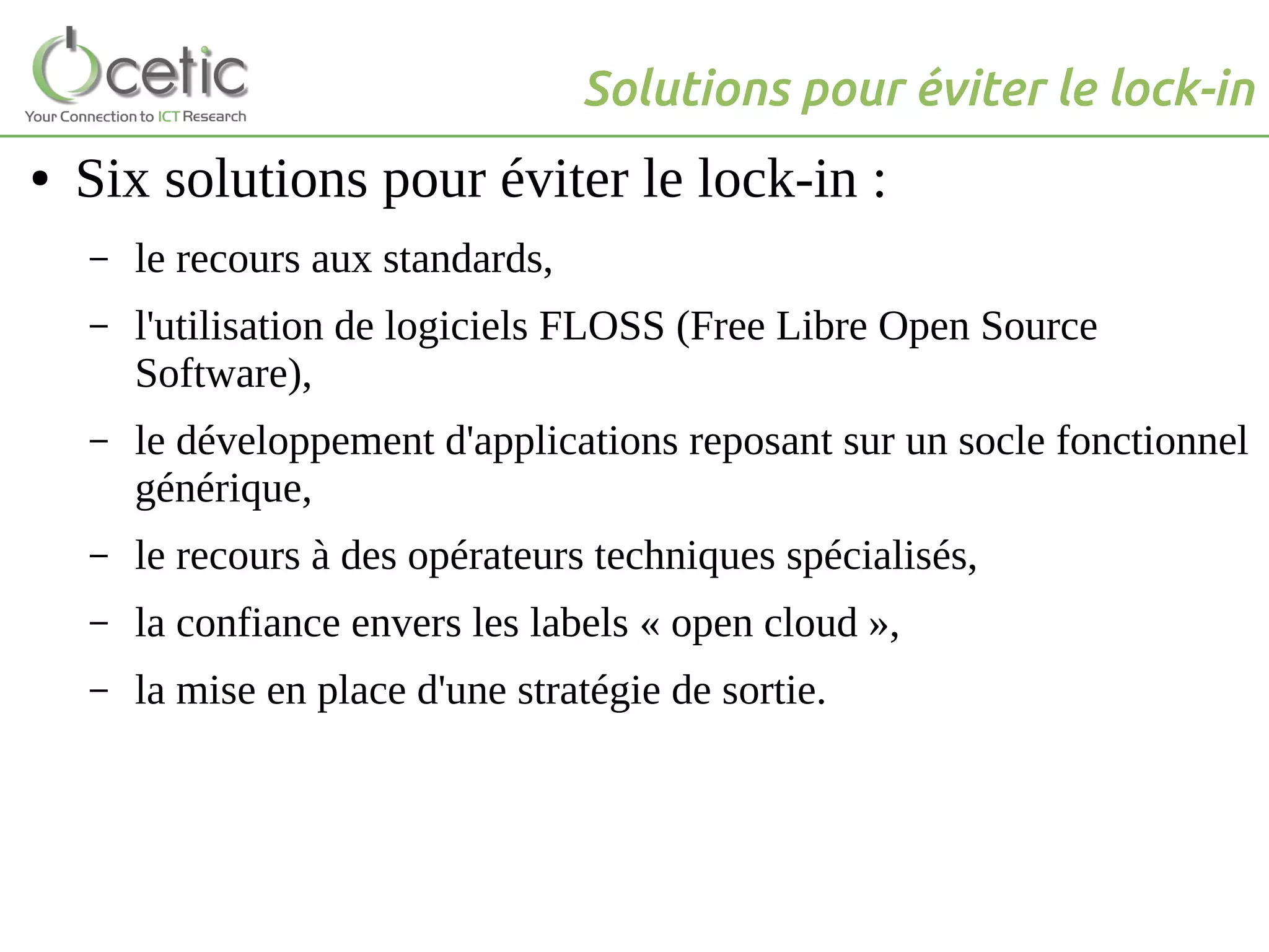 Solutions pour éviter le lock-in
● Six solutions pour éviter le lock-in :
– le recours aux standards,
– l'utilisation de logiciels FLOSS (Free Libre Open Source
Software),
– le développement d'applications reposant sur un socle fonctionnel
générique,
– le recours à des opérateurs techniques spécialisés,
– la confiance envers les labels « open cloud »,
– la mise en place d'une stratégie de sortie.
 
