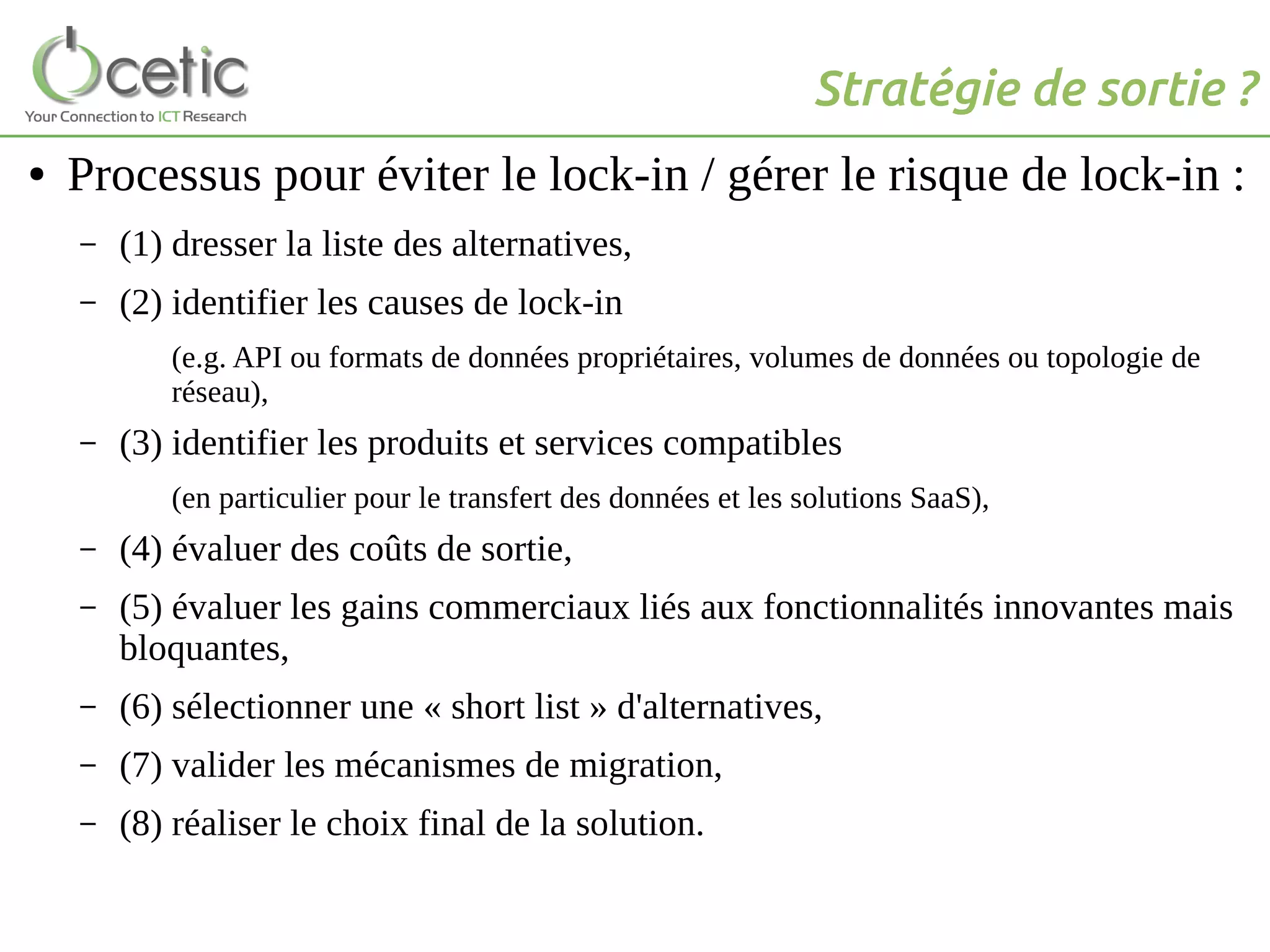 Stratégie de sortie ?
● Processus pour éviter le lock-in / gérer le risque de lock-in :
– (1) dresser la liste des alternatives,
– (2) identifier les causes de lock-in
(e.g. API ou formats de données propriétaires, volumes de données ou topologie de
réseau),
– (3) identifier les produits et services compatibles
(en particulier pour le transfert des données et les solutions SaaS),
– (4) évaluer des coûts de sortie,
– (5) évaluer les gains commerciaux liés aux fonctionnalités innovantes mais
bloquantes,
– (6) sélectionner une « short list » d'alternatives,
– (7) valider les mécanismes de migration,
– (8) réaliser le choix final de la solution.
 