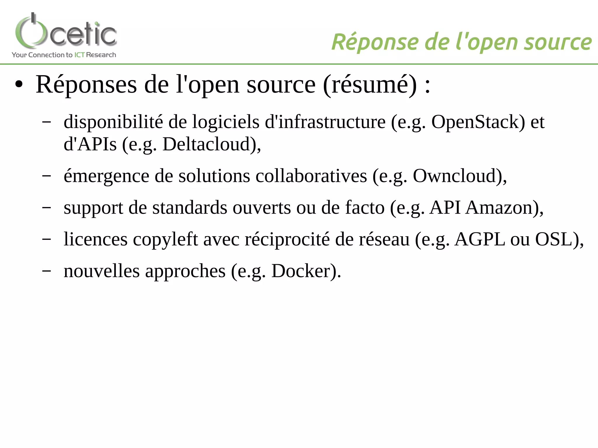 Réponse de l'open source
● Réponses de l'open source (résumé) :
– disponibilité de logiciels d'infrastructure (e.g. OpenStack) et
d'APIs (e.g. Deltacloud),
– émergence de solutions collaboratives (e.g. Owncloud),
– support de standards ouverts ou de facto (e.g. API Amazon),
– licences copyleft avec réciprocité de réseau (e.g. AGPL ou OSL),
– nouvelles approches (e.g. Docker).
 