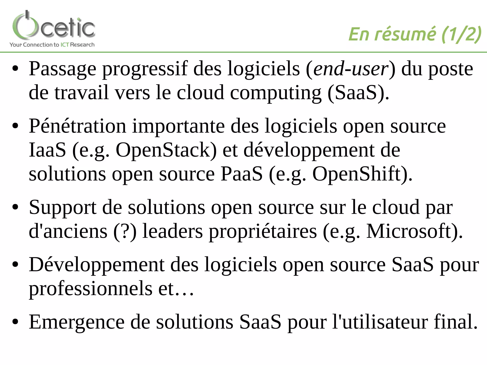 En résumé (1/2)
● Passage progressif des logiciels (end-user) du poste
de travail vers le cloud computing (SaaS).
● Pénétration importante des logiciels open source
IaaS (e.g. OpenStack) et développement de
solutions open source PaaS (e.g. OpenShift).
● Support de solutions open source sur le cloud par
d'anciens (?) leaders propriétaires (e.g. Microsoft).
● Développement des logiciels open source SaaS pour
professionnels et…
● Emergence de solutions SaaS pour l'utilisateur final.
 