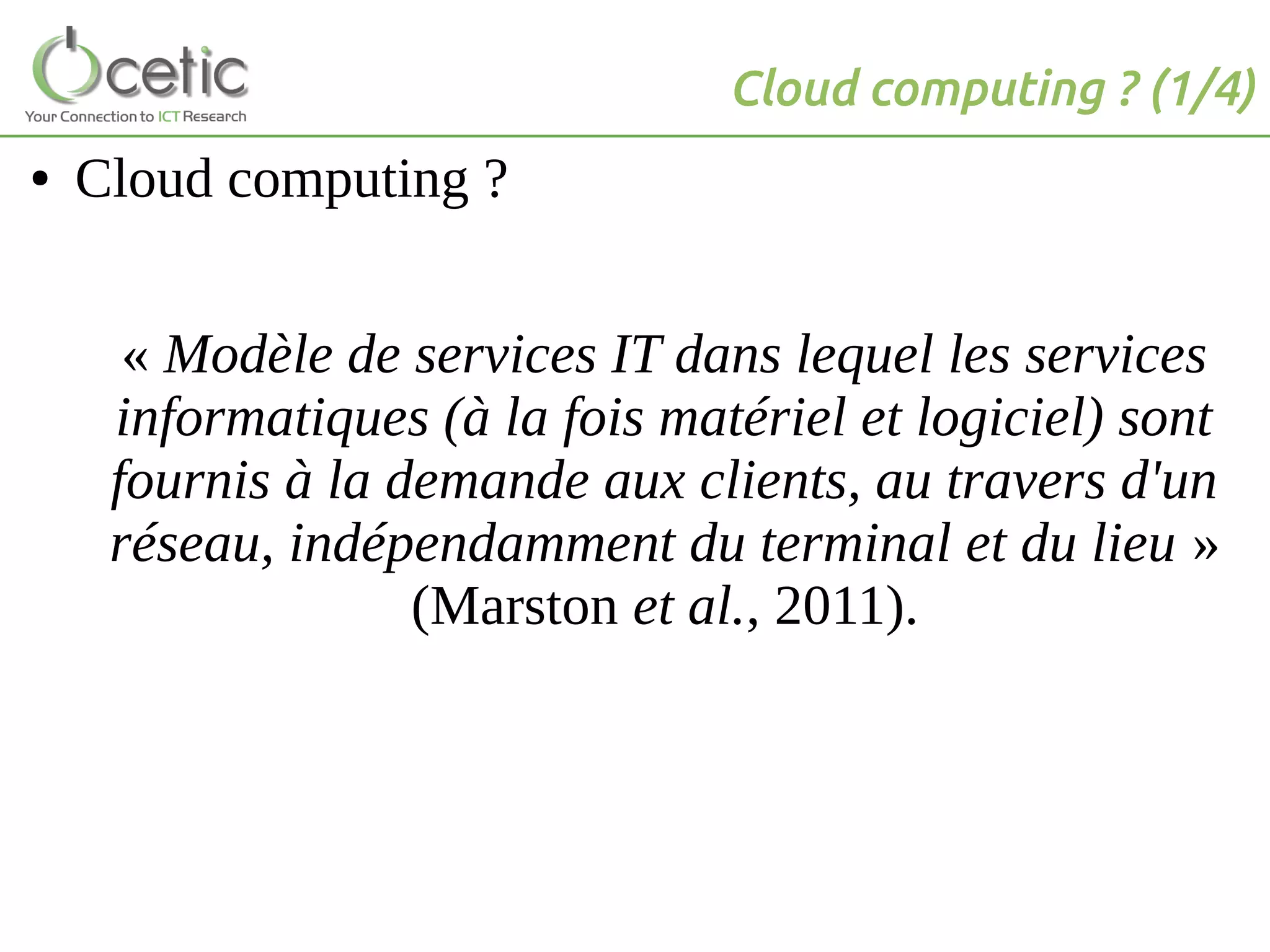 Cloud computing ? (1/4)
● Cloud computing ?
« Modèle de services IT dans lequel les services
informatiques (à la fois matériel et logiciel) sont
fournis à la demande aux clients, au travers d'un
réseau, indépendamment du terminal et du lieu »
(Marston et al., 2011).
 