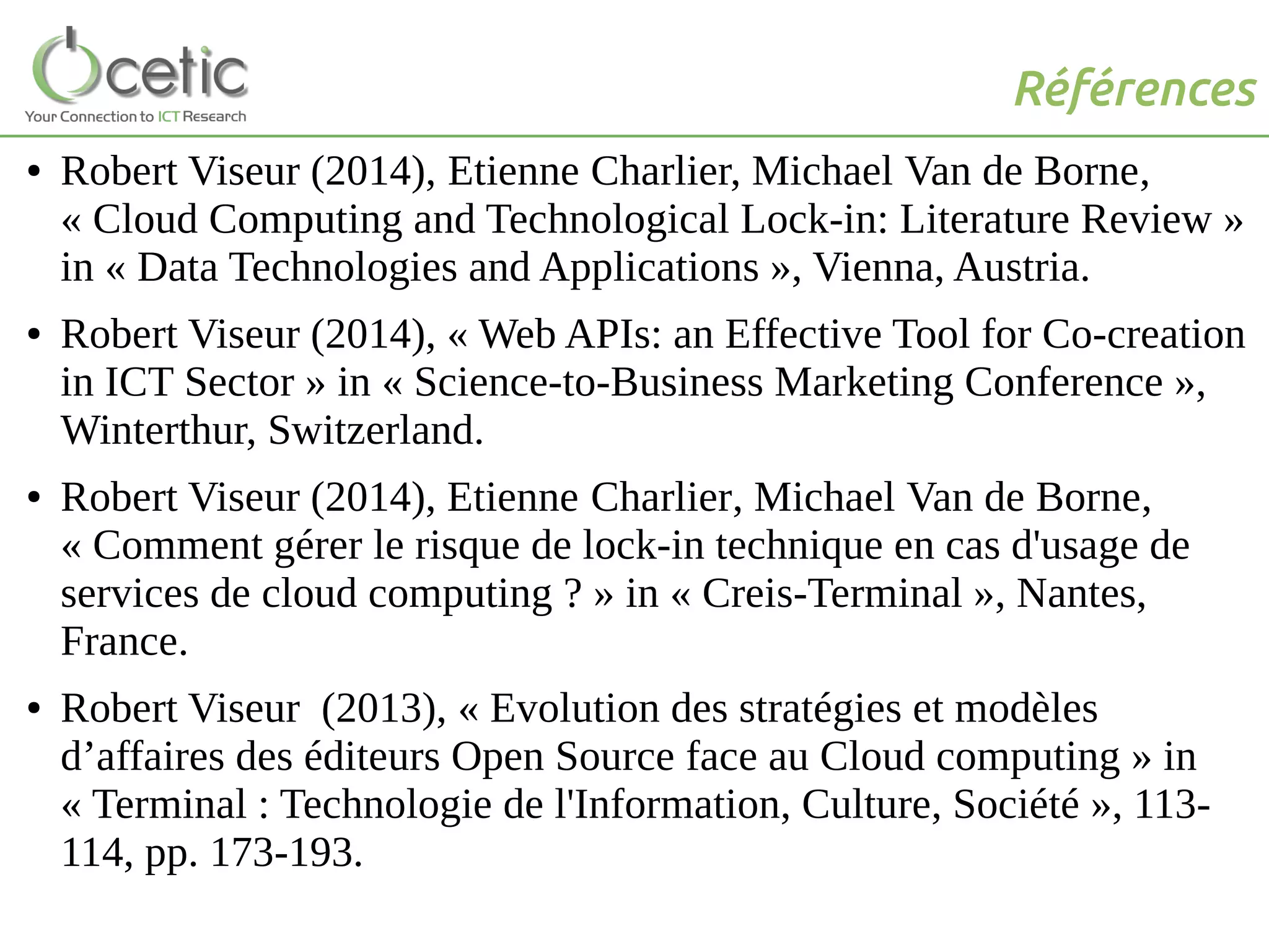 Références
● Robert Viseur (2014), Etienne Charlier, Michael Van de Borne,
« Cloud Computing and Technological Lock-in: Literature Review »
in « Data Technologies and Applications », Vienna, Austria.
● Robert Viseur (2014), « Web APIs: an Effective Tool for Co-creation
in ICT Sector » in « Science-to-Business Marketing Conference »,
Winterthur, Switzerland.
● Robert Viseur (2014), Etienne Charlier, Michael Van de Borne,
« Comment gérer le risque de lock-in technique en cas d'usage de
services de cloud computing ? » in « Creis-Terminal », Nantes,
France.
● Robert Viseur (2013), « Evolution des stratégies et modèles
d’affaires des éditeurs Open Source face au Cloud computing » in
« Terminal : Technologie de l'Information, Culture, Société », 113-
114, pp. 173-193.
 
