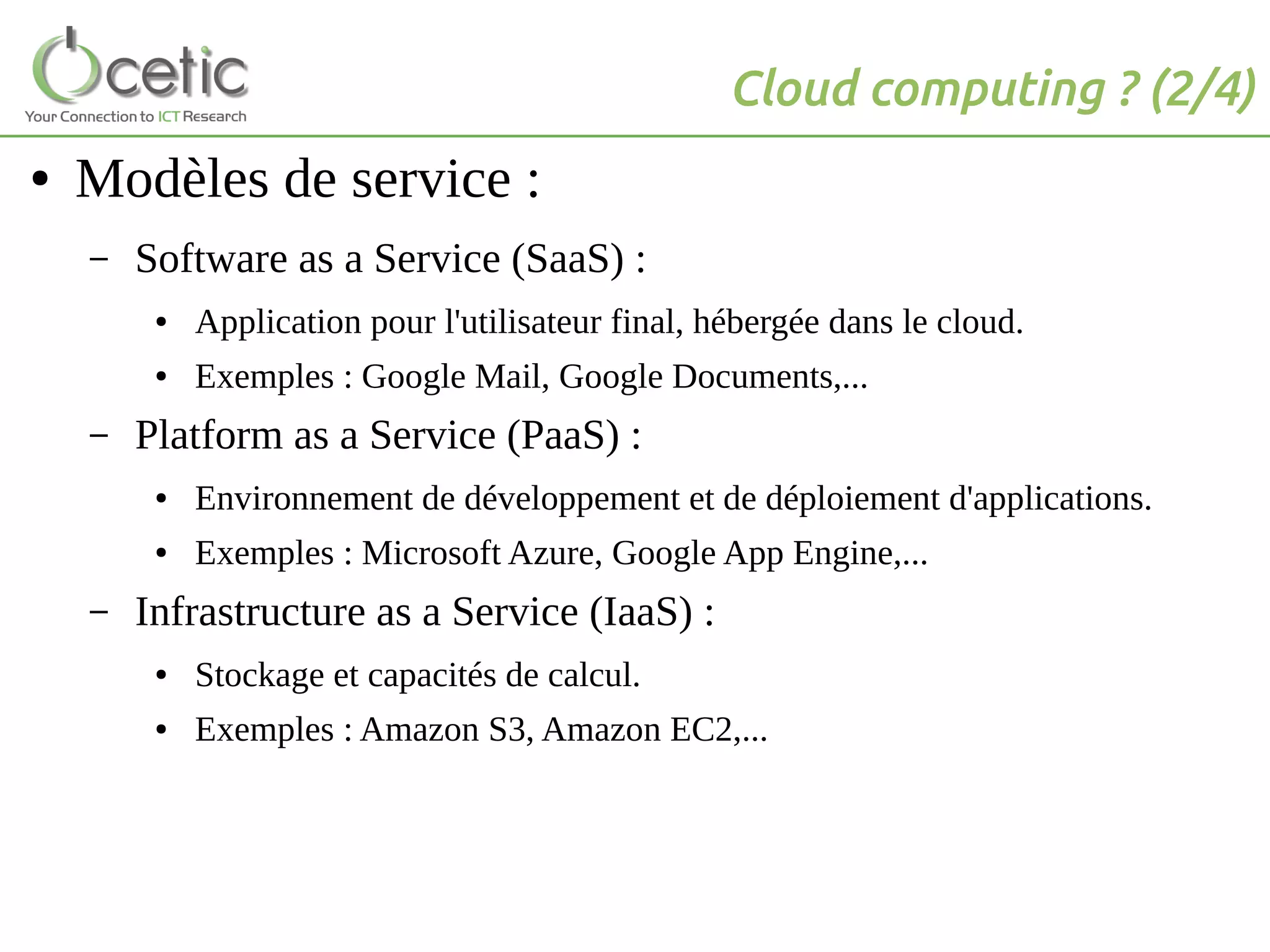 Cloud computing ? (2/4)
● Modèles de service :
– Software as a Service (SaaS) :
● Application pour l'utilisateur final, hébergée dans le cloud.
● Exemples : Google Mail, Google Documents,...
– Platform as a Service (PaaS) :
● Environnement de développement et de déploiement d'applications.
● Exemples : Microsoft Azure, Google App Engine,...
– Infrastructure as a Service (IaaS) :
● Stockage et capacités de calcul.
● Exemples : Amazon S3, Amazon EC2,...
 