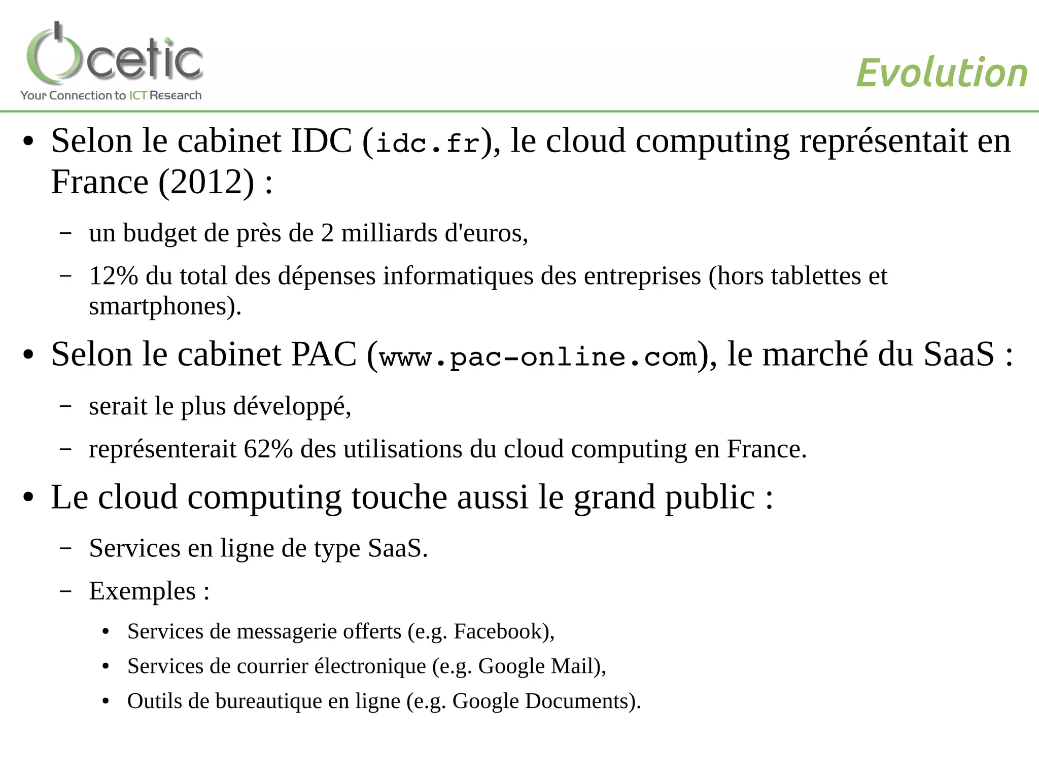 Evolution
● Selon le cabinet IDC (idc.fr), le cloud computing représentait en
France (2012) :
– un budget de près de 2 milliards d'euros,
– 12% du total des dépenses informatiques des entreprises (hors tablettes et
smartphones).
● Selon le cabinet PAC (www.pac­online.com), le marché du SaaS :
– serait le plus développé,
– représenterait 62% des utilisations du cloud computing en France.
● Le cloud computing touche aussi le grand public :
– Services en ligne de type SaaS.
– Exemples :
● Services de messagerie offerts (e.g. Facebook),
● Services de courrier électronique (e.g. Google Mail),
● Outils de bureautique en ligne (e.g. Google Documents).
 