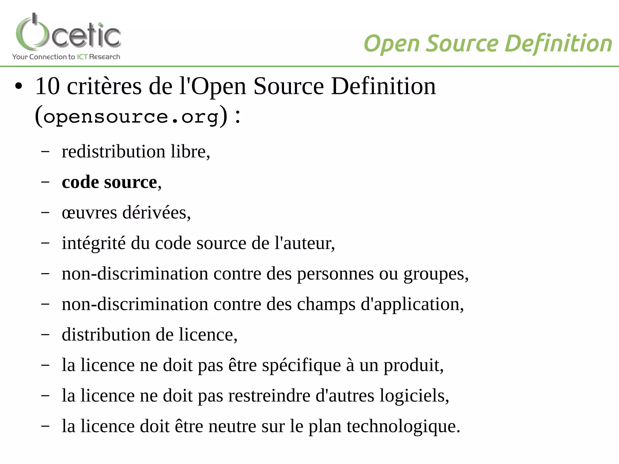 Open Source Definition
● 10 critères de l'Open Source Definition
(opensource.org) :
– redistribution libre,
– code source,
– œuvres dérivées,
– intégrité du code source de l'auteur,
– non-discrimination contre des personnes ou groupes,
– non-discrimination contre des champs d'application,
– distribution de licence,
– la licence ne doit pas être spécifique à un produit,
– la licence ne doit pas restreindre d'autres logiciels,
– la licence doit être neutre sur le plan technologique.
 
