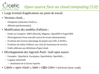 Open source face au cloud computing (1/2)
● Large éventail d'applications sur poste de travail.
● Versions cloud…
– émergentes (utilisateur final) ou…
– diffusées (professionnels).
● Modification des modèles d'affaires :
– Etude sur Compiere, ERP5 (Nexedi), Magento, OpenERP et SugarCRM.
– Développement d'une nouvelle source de revenu (abonnements).
– Evolution des licences (davantage de projets sous OSL et AGPL).
– Evolution du métier d'éditeur vers celui de fournisseur de services.
– Faible adhésion aux définitions d'open cloud.
● Développement des logiciels PaaS / IaaS open source.
– Exemples : OpenStack, Eucalyptus, OpenNebula, OpenShift,...
– Logique industrielle
→ domination de la licence Apache.
● Labels « open cloud », label « Offre Libre » (offrelibre.com).
 