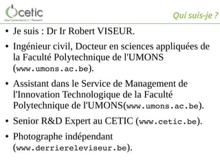 Qui suis-je ?
● Je suis : Dr Ir Robert VISEUR.
● Ingénieur civil, Docteur en sciences appliquées de
la Faculté Polytechnique de l'UMONS
(www.umons.ac.be).
● Assistant dans le Service de Management de
l'Innovation Technologique de la Faculté
Polytechnique de l'UMONS(www.umons.ac.be).
● Senior R&D Expert au CETIC (www.cetic.be).
● Photographe indépendant
(www.derriereleviseur.be).
 