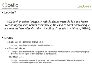 Lock-in ?
● Lock-in ?
« Le lock-in existe lorsque le coût du changement de la plate-forme
technologique d'un vendeur vers une autre est à ce point onéreuse que
le client est incapable de quitter les offres du vendeur » (Viseur, 2014a).
● Degrés :
– « Light lock-in » (absence de lock-in) :
● Exemple : plate-forme utilisant des standards industriels.
– « Medium lock-in » :
● Exemple : plate-forme mettant à disposition des services non standards dont le caractère bloquant peut
être limité par des règles de développement et d'architecture.
– « Hard lock-in » :
● Exemple : imposant la réécriture de parties de code (mais parfois associée à la mise à disposition
d'innovations sources d'opportunités pour l'utilisateur).
 