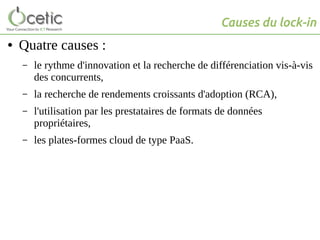 Causes du lock-in
● Quatre causes :
– le rythme d'innovation et la recherche de différenciation vis-à-vis
des concurrents,
– la recherche de rendements croissants d'adoption (RCA),
– l'utilisation par les prestataires de formats de données
propriétaires,
– les plates-formes cloud de type PaaS.
 
