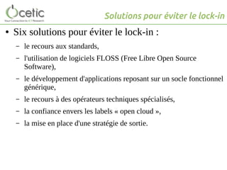 Solutions pour éviter le lock-in
● Six solutions pour éviter le lock-in :
– le recours aux standards,
– l'utilisation de logiciels FLOSS (Free Libre Open Source
Software),
– le développement d'applications reposant sur un socle fonctionnel
générique,
– le recours à des opérateurs techniques spécialisés,
– la confiance envers les labels « open cloud »,
– la mise en place d'une stratégie de sortie.
 