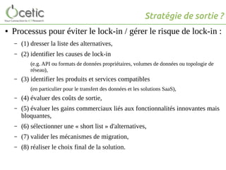Stratégie de sortie ?
● Processus pour éviter le lock-in / gérer le risque de lock-in :
– (1) dresser la liste des alternatives,
– (2) identifier les causes de lock-in
(e.g. API ou formats de données propriétaires, volumes de données ou topologie de
réseau),
– (3) identifier les produits et services compatibles
(en particulier pour le transfert des données et les solutions SaaS),
– (4) évaluer des coûts de sortie,
– (5) évaluer les gains commerciaux liés aux fonctionnalités innovantes mais
bloquantes,
– (6) sélectionner une « short list » d'alternatives,
– (7) valider les mécanismes de migration,
– (8) réaliser le choix final de la solution.
 