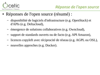 Réponse de l'open source
● Réponses de l'open source (résumé) :
– disponibilité de logiciels d'infrastructure (e.g. OpenStack) et
d'APIs (e.g. Deltacloud),
– émergence de solutions collaboratives (e.g. Owncloud),
– support de standards ouverts ou de facto (e.g. API Amazon),
– licences copyleft avec réciprocité de réseau (e.g. AGPL ou OSL),
– nouvelles approches (e.g. Docker).
 