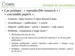 ● Cas pratique : « reproducible research » /
« executable papers ».
– Contexte : Open Science et Open Research Data.
– Actuellement : 1 publication = 1 article.
– Objectif : publication = article + données + code source.
– Problème : compilation à longe terme ?
● Réalisation d'un état de l'art.
● Que faire en cas de reprise d'un résultat de recherche 5 ou 10 ans après
publication ?
● Solution : publication = article + données + code source + « binaire » (e.g.
machine virtuelle ou container).
● Problème : comment assurer le bon fonctionnement du « binaire » après 5
ou 10 ans ?!
Exemple de cas pratique
 