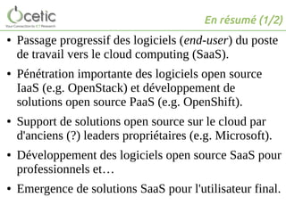 En résumé (1/2)
● Passage progressif des logiciels (end-user) du poste
de travail vers le cloud computing (SaaS).
● Pénétration importante des logiciels open source
IaaS (e.g. OpenStack) et développement de
solutions open source PaaS (e.g. OpenShift).
● Support de solutions open source sur le cloud par
d'anciens (?) leaders propriétaires (e.g. Microsoft).
● Développement des logiciels open source SaaS pour
professionnels et…
● Emergence de solutions SaaS pour l'utilisateur final.
 