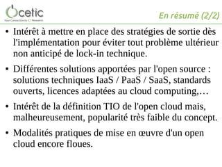 En résumé (2/2)
● Intérêt à mettre en place des stratégies de sortie dès
l'implémentation pour éviter tout problème ultérieur
non anticipé de lock-in technique.
● Différentes solutions apportées par l'open source :
solutions techniques IaaS / PaaS / SaaS, standards
ouverts, licences adaptées au cloud computing,…
● Intérêt de la définition TIO de l'open cloud mais,
malheureusement, popularité très faible du concept.
● Modalités pratiques de mise en œuvre d'un open
cloud encore floues.
 
