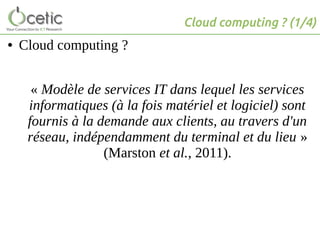 Cloud computing ? (1/4)
● Cloud computing ?
« Modèle de services IT dans lequel les services
informatiques (à la fois matériel et logiciel) sont
fournis à la demande aux clients, au travers d'un
réseau, indépendamment du terminal et du lieu »
(Marston et al., 2011).
 