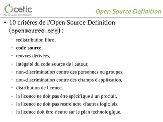 Open Source Definition
● 10 critères de l'Open Source Definition
(opensource.org) :
– redistribution libre,
– code source,
– œuvres dérivées,
– intégrité du code source de l'auteur,
– non-discrimination contre des personnes ou groupes,
– non-discrimination contre des champs d'application,
– distribution de licence,
– la licence ne doit pas être spécifique à un produit,
– la licence ne doit pas restreindre d'autres logiciels,
– la licence doit être neutre sur le plan technologique.
 