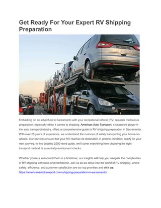 Get Ready For Your Expert RV Shipping
Preparation
Embarking on an adventure in Sacramento with your recreational vehicle (RV) requires meticulous
preparation, especially when it comes to shipping. American Auto Transport, a seasoned player in
the auto transport industry, offers a comprehensive guide to RV shipping preparation in Sacramento.
With over 25 years of experience, we understand the nuances of safely transporting your home-on-
wheels. Our services ensure that your RV reaches its destination in pristine condition, ready for your
next journey. In this detailed 2500-word guide, we’ll cover everything from choosing the right
transport method to essential pre-shipment checks.
Whether you’re a seasoned RVer or a first-timer, our insights will help you navigate the complexities
of RV shipping with ease and confidence. Join us as we delve into the world of RV shipping, where
safety, efficiency, and customer satisfaction are our top priorities and visit us:
https://americanautotransport.co/rv-shipping-preparation-in-sacramento/
 