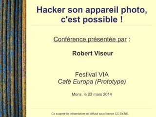Hacker son appareil photo,
c'est possible !
Conférence présentée par :
Robert Viseur
Festival VIA
Café Europa (Prototype)
Mons, le 23 mars 2014
Ce support de présentation est diffusé sous licence CC-BY-ND.
 