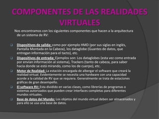 COMPONENTES DE LAS REALIDADES
VIRTUALES
Nos encontramos con los siguientes componentes que hacen a la arquitectura
de un sistema de RV:
 Dispositivos de salida: como por ejemplo HMD (por sus siglas en inglés,
Pantalla Montada en la Cabeza), los dataglobe (Guantes de datos, que
entregan información para el tacto), etc.
 Dispositivos de entrada: Ejemplos son: Los dataglobes (esta vez como entrada
por envían información al sistema), Trackers (tanto de cabeza, para saber
hacia donde se está mirando, como los de cuerpo), etc.
 Motor de Realidad: La estación encargada de albergar el software que creará la
realidad virtual. Evidentemente se necesita una hardware con una capacidad
acorde a la calidad de RV que se requiera. Generalmente se trata de estaciones
gráficas de gran desempeño.
 El software RV: Esta dividido en varias clases, como librerías de programas o
sistemas autorizados que pueden crear interfaces completas para diferentes
mundos virtuales.
 Base de datos del Mundo: Los objetos del mundo virtual deben ser almacenados y
para ello se usa una base de datos.
 