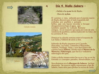 4)        Día 4. Riaño-Sabero :
                                    -Salida a las 9.00 hs de Riaño.
                                     -Ruta de 25 km.
                               El camino o ruta, saliendo por el puente nuevo
                               de Riaño discurre por el lado izquierdo del
                               embalse, por pueblos y paisajes
                               bellos, que nos hacen recordar a los que
         Calzada romana
                               desaparecieron bajo el agua, que
                               también sepultó la Calzada Romana
                               antigua. Es un trayecto que pasa por más de una
                               veintena de pueblos a ambos lados del río Esla y de
                               la carretera N. 621.
                               Destacar la calzada romana entre el trayecto de
                               Las Salas y Valdoré de unos 12 km.
                               Saliendo de Riaño pasamos por Carande,
                               Horcadas, Las Salas, Crémenes,Villayandre,
                               Valdoré, Verdiago, Aleje, y nos desviamos del
                               camino hacia Sabero, donde está el Museo de la
                               Minería y Siderurgía, que fue la 1º industria
                               siderúrgica del país.
                               Visita a dicho museo entre las 19.00 y las 20.00 hs.
                               Entrada 2 € (excepto: parados, minusválidos, etc)
Sabero
                               Nos alojamos en el albergue de Sabero. Incluye
                               desayuno. Se cena en algún restaurante o bar de
                               Sabero, buen sitio para probar la cecina de León.
 