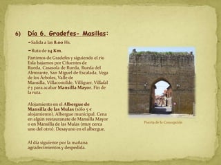 6)   Día 6. Gradefes- Masillas:
     -Salida a las 8.00 Hs.
     -Ruta de 24 Km.
     Partimos de Gradefes y siguiendo el río
     Esla bajamos por Cifuentes de
     Rueda, Casasola de Rueda, Rueda del
     Almirante, San Miguel de Escalada, Vega
     de los Árboles, Valle de
     Mansilla, Villacontilde, Villiguer, Villafal
     é y para acabar Mansilla Mayor. Fin de
     la ruta.

     Alojamiento en el Albergue de
     Mansilla de las Mulas (sólo 5 €
     alojamiento). Albergue municipal. Cena
     en algún restauranate de Mansilla Mayor
                                                    Puerta de la Concepción
     o en Mansilla de las Mulas (muy cerca
     uno del otro). Desayuno en el albergue.

     Al día siguiente por la mañana
     agradecimientos y despedida.
 
