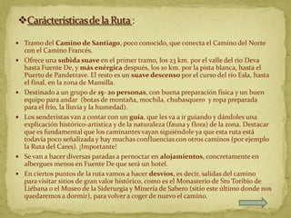  Tramo del Camino de Santiago, poco conocido, que conecta el Camino del Norte
    con el Camino Francés.
   Ofrece una subida suave en el primer tramo, los 23 km. por el valle del río Deva
    hasta Fuente De, y más enérgica después, los 10 km. por la pista blanca, hasta el
    Puerto de Pandetrave. El resto es un suave descenso por el curso del río Esla, hasta
    el final, en la zona de Mansilla.
   Destinado a un grupo de 15- 20 personas, con buena preparación física y un buen
    equipo para andar (botas de montaña, mochila, chubasquero y ropa preparada
    para el frío, la lluvia y la humedad).
   Los senderistas van a contar con un guía, que les va a ir guiando y dándoles una
    explicación histórico-artística y de la naturaleza (fauna y flora) de la zona. Destacar
    que es fundamental que los caminantes vayan siguiéndole ya que esta ruta está
    todavía poco señalizada y hay muchas confluencias con otros caminos (por ejemplo
    la Ruta del Cares). ¡Importante!
   Se van a hacer diversas paradas a pernoctar en alojamientos, concretamente en
    albergues menos en Fuente De que será un hotel.
   En ciertos puntos de la ruta vamos a hacer desvíos, es decir, salidas del camino
    para visitar sitios de gran valor histórico, como es el Monasterio de Sto Toribio de
    Liébana o el Museo de la Siderurgia y Minería de Sabero (sitio este último donde nos
    quedaremos a dormir), para volver a coger de nuevo el camino.
 