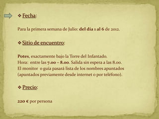  Fecha:

Para la primera semana de Julio: del día 1 al 6 de 2012.


 Sitio de encuentro:

Potes, exactamente bajo la Torre del Infantado.
Hora: entre las 7.00 – 8.00. Salida sin espera a las 8.00.
El monitor o guía pasará lista de los nombres apuntados
(apuntados previamente desde internet o por teléfono).

 Precio:


220 € por persona
 