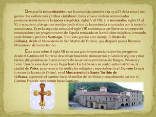 Destacar la romanización tras la conquista cántabra (29-19 a.C) de la zona y sus
gentes (los vadinienses y tribus cántabras). Estas villas o núcleos romanizados
permanecieron durante la época visigótica, siglos V al VIII, y la mozárabe, siglos IX al
XI, y acogieron a las gentes venidas desde el sur de la península empujadas por la invasión
musulmana. Ya en la segunda mitad del siglo VIII comienza a perfilarse un concepto de
restauración y un proyecto nuevo de España renovada en la tradición visigótica, tomando
como héroe y patrón a Santiago. Todo esto gracias a un monje, El Beato de
Liébana, desde el Monasterio de San Martín de Turieno, que después pasó a llamarse
Monasterio de Santo Toribio
       Esta zona sobre el siglo XII tuvo una gran importancia ya que los peregrinos
desde el Camino del Norte se desviaban buscando monasterios y caminos seguros y más
fáciles, dirigiéndose así hacia el norte de las actuales provincias de Burgos, Palencia y
León. Uno de esos desvíos era llegar hasta La Liébana y su centro administrativo, la
ciudad de Potes, para venerar las múltiples reliquias y especialmente el Lignum Crucis
(o trozo de la cruz de Cristo), en el Monasterio de Santo Toribio de
Liébana, siguiendo el camino hacia Mansillas de las Mulas y empalmando así con el
Camino Francés, para seguir hacia Santiago.
 
