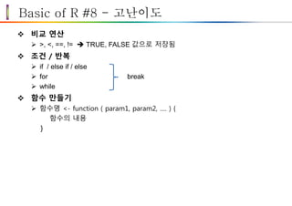 Basic of R #8 - 고난이도
 비교 연산
 >, <, ==, !=  TRUE, FALSE 값으로 저장됨
 조건 / 반복
 if / else if / else
 for break
 while
 함수 만들기
 함수명 <- function ( param1, param2, …. ) {
함수의 내용
}
 