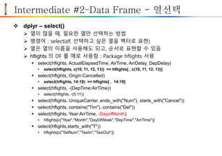 Intermediate #2–Data Frame - 열선택
 dplyr – select()
 열이 많을 때, 필요한 열만 선택하는 방법
 명령어 : select(df, 선택하고 싶은 열을 벡터로 표현)
 열은 열의 이름을 사용해도 되고, 순서로 표현할 수 있음
 hflights 의 DF 를 예로 사용함 : Package hflights 사용
 select(hflights, ActualElapsedTime, AirTime, ArrDelay, DepDelay)
• select(hflights, c(10, 11, 12, 13)) == hflights[ , c(10, 11, 12, 13)]
 select(hflights, Origin:Cancelled)
• select(hflights, 14:19) == hflights[ , 14:19]
 select(hflights, -(DepTime:AirTime))
• select(hflights, -(5:11))
 select(hflights, UniqueCarrier, ends_with("Num"), starts_with("Cancel"))
 select(hflights, contains("Tim"), contains("Del"))
 select(hflights, Year:ArrTime, -DayofMonth)
• hflights[c("Year","Month","DayOfWeek","DepTime","ArrTime")]
 select(hflights,starts_with("T"))
• hflights[c("TailNum","TaxiIn","TaxiOut")]
 