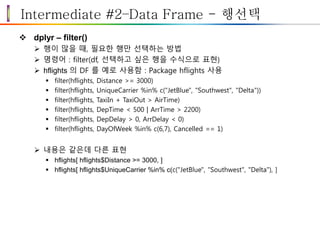 Intermediate #2–Data Frame - 행선택
 dplyr – filter()
 행이 많을 때, 필요한 행만 선택하는 방법
 명령어 : filter(df, 선택하고 싶은 행을 수식으로 표현)
 hflights 의 DF 를 예로 사용함 : Package hflights 사용
 filter(hflights, Distance >= 3000)
 filter(hflights, UniqueCarrier %in% c("JetBlue", "Southwest", "Delta"))
 filter(hflights, TaxiIn + TaxiOut > AirTime)
 filter(hflights, DepTime < 500 | ArrTime > 2200)
 filter(hflights, DepDelay > 0, ArrDelay < 0)
 filter(hflights, DayOfWeek %in% c(6,7), Cancelled == 1)
 내용은 같은데 다른 표현
 hflights[ hflights$Distance >= 3000, ]
 hflights[ hflights$UniqueCarrier %in% c(c("JetBlue", "Southwest", "Delta"), ]
 