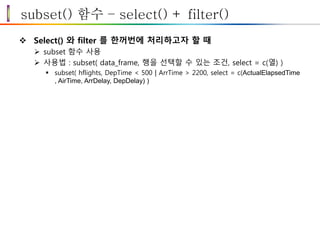 subset() 함수 – select() + filter()
 Select() 와 filter 를 한꺼번에 처리하고자 할 때
 subset 함수 사용
 사용법 : subset( data_frame, 행을 선택할 수 있는 조건, select = c(열) )
 subset( hflights, DepTime < 500 | ArrTime > 2200, select = c(ActualElapsedTime
, AirTime, ArrDelay, DepDelay) )
 