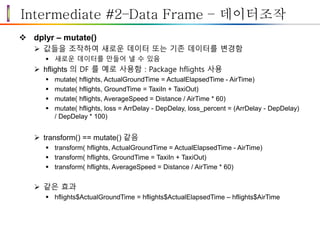 Intermediate #2–Data Frame – 데이터조작
 dplyr – mutate()
 값들을 조작하여 새로운 데이터 또는 기존 데이터를 변경함
 새로운 데이터를 만들어 낼 수 있음
 hflights 의 DF 를 예로 사용함 : Package hflights 사용
 mutate( hflights, ActualGroundTime = ActualElapsedTime - AirTime)
 mutate( hflights, GroundTime = TaxiIn + TaxiOut)
 mutate( hflights, AverageSpeed = Distance / AirTime * 60)
 mutate( hflights, loss = ArrDelay - DepDelay, loss_percent = (ArrDelay - DepDelay)
/ DepDelay * 100)
 transform() == mutate() 같음
 transform( hflights, ActualGroundTime = ActualElapsedTime - AirTime)
 transform( hflights, GroundTime = TaxiIn + TaxiOut)
 transform( hflights, AverageSpeed = Distance / AirTime * 60)
 같은 효과
 hflights$ActualGroundTime = hflights$ActualElapsedTime – hflights$AirTime
 
