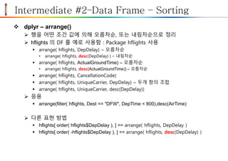 Intermediate #2–Data Frame – Sorting
 dplyr – arrange()
 행을 어떤 조건 값에 의해 오름차순, 또는 내림차순으로 정리
 hflights 의 DF 를 예로 사용함 : Package hflights 사용
 arrange( hflights, DepDelay) – 오름차순
• arrange( hflights, desc(DepDelay) ) – 내림차순
 arrange( hflights, ActualGroundTime) – 오름차순
• arrange( hflights, desc(ActualGroundTime)) – 오름차순
 arrange( hflights, CancellationCode)
 arrange( hflights, UniqueCarrier, DepDelay) – 두개 항의 조합
 arrange( hflights, UniqueCarrier, desc(DepDelay))
 응용
 arrange(filter( hflights, Dest == "DFW", DepTime < 800),desc(AirTime)
 다른 표현 방법
 hflights[ order( hflights$DepDelay ), ] == arrange( hflights, DepDelay )
 hflights[ order( -hflights$DepDelay ), ] == arrange( hflights, desc(DepDelay) )
 