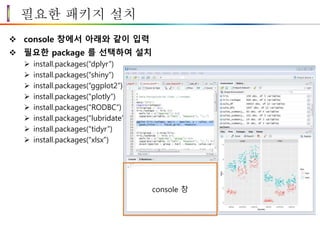 필요한 패키지 설치
 console 창에서 아래와 같이 입력
 필요한 package 를 선택하여 설치
 install.packages(“dplyr”)
 install.packages(“shiny”)
 install.packages(“ggplot2”)
 install.packages(“plotly”)
 install.packages(“RODBC”)
 install.packages(“lubridate”)
 install.packages(“tidyr”)
 install.packages(“xlsx”)
console 창
 
