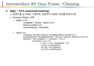 Intermediate #2–Data Frame –Chaining
 dplyr – %>% (command chaining)
 명령어를 순서대로 나열하듯 실행하여 이해와 독해를 빠르게 함.
 Package hflights 사용
 hflights %>%
mutate(diff = TaxiOut - TaxiIn) %>%
filter(!is.na(diff)) %>%
summarise(avg = mean(diff))
 hflights %>%
select(Dest, Cancelled, Distance, ActualElapsedTime, Diverted) %>%
mutate(RealTime = ActualElapsedTime + 100, mph = Distance / RealTime * 60) %>%
filter(mph < 105 | Cancelled == 1 | Diverted == 1) %>%
summarise( n_non = n(),
p_non = n_non / nrow(hflights) * 100,
n_dest = n_distinct(Dest),
min_dist = min (Distance),
max_dist = max(Distance))
 