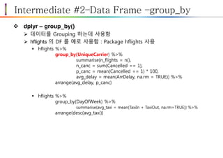 Intermediate #2–Data Frame –group_by
 dplyr – group_by()
 데이터를 Grouping 하는데 사용함
 hflights 의 DF 를 예로 사용함 : Package hflights 사용
 hflights %>%
group_by(UniqueCarrier) %>%
summarise(n_flights = n(),
n_canc = sum(Cancelled == 1),
p_canc = mean(Cancelled == 1) * 100,
avg_delay = mean(ArrDelay, na.rm = TRUE)) %>%
arrange(avg_delay, p_canc)
 hflights %>%
group_by(DayOfWeek) %>%
summarise(avg_taxi = mean(TaxiIn + TaxiOut, na.rm=TRUE)) %>%
arrange(desc(avg_taxi))
 