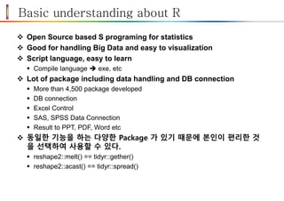Basic understanding about R
 Open Source based S programing for statistics
 Good for handling Big Data and easy to visualization
 Script language, easy to learn
 Compile language  exe, etc
 Lot of package including data handling and DB connection
 More than 4,500 package developed
 DB connection
 Excel Control
 SAS, SPSS Data Connection
 Result to PPT, PDF, Word etc
 동일한 기능을 하는 다양한 Package 가 있기 때문에 본인이 편리한 것
을 선택하여 사용할 수 있다.
 reshape2::melt() == tidyr::gether()
 reshape2::acast() == tidyr::spread()
 