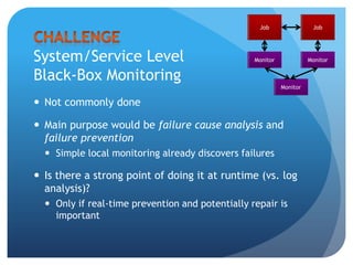 Black Box MonitoringJobMonitorFrequently send requests and analyze the response Possible because server jobs are ‘stateless’ and always input enabledIf failure rate over a certain time interval exceeds a given ratio, raise an alert and page an engineerEngineers aim for minimizing paging and avoiding false positives
