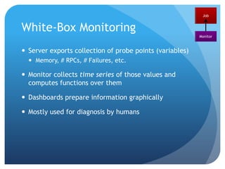 Black Box Monitoring: Issues?Is the ‘stateless’ hypothesis feasible?Nothing is really stateless -- state is passed as parameters in cookies, continuation tokens, etc.However, as these are health tests, state can be ignoredWhat is the relation to testing?In theory very similar, only that the environment is not mocked. In practice uses quite different frameworks/languages What about service/system level monitoring?Its only about one job. Doesn’t give failure root cause (it only measures a symptom)JobMonitor