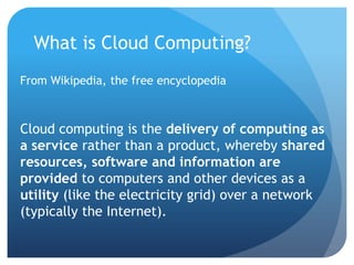 What is Cloud Computing?From Wikipedia, the free encyclopediaCloud computing is the delivery of computing as a service rather than a product, whereby shared resources, software and information are provided to computers and other devices as a utility (like the electricity grid) over a network (typically the Internet).