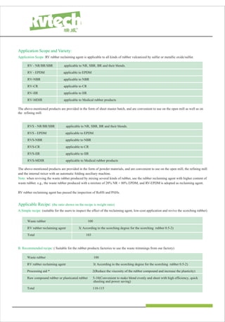 Application Scope and Variety:
Application Scope :RV rubber reclaiming agent is applicable to all kinds of rubber vulcanized by sulfur or metallic oxide/sulfur.
RV - NR/BR/SBR applicable to NR, SBR, BR and their blends.
RV - EPDM applicable to EPDM
RV-NBR applicable to NBR
RV-CR applicable to CR
RV-IIR applicable to IIR
RV-MDIR applicable to Medical rubber products
RVS - NR/BR/SBR applicable to NR, SBR, BR and their blends.
RVS - EPDM applicable to EPDM
RVS-NBR applicable to NBR
RVS-CR applicable to CR
RVS-IIR applicable to IIR
RVS-MDIR applicable to Medical rubber products
The above-mentioned products are provided in the form of sheet master batch, and are convenient to use on the open mill as well as on
the refining mill.
The above-mentioned products are provided in the form of powder materials, and are convenient to use on the open mill, the refining mill
and the internal mixer with an automatic folding auxiliary machine.
Note: when reviving the waste rubber produced by mixing several kinds of rubber, use the rubber reclaiming agent with higher content of
waste rubber. e.g., the waste rubber produced with a mixture of 20% NR + 80% EPDM, and RV-EPDM is adopted as reclaiming agent.
RV rubber reclaiming agent has passed the inspection of RoHS and PAHs.
Applicable Recipe: (the ratio shown on the recipe is weight ratio)
A.Simple recipe: (suitable for the users to inspect the effect of the reclaiming agent, low-cost application and revive the scorching rubber)
Waste rubber 100
RV rubber reclaiming agent 3( According to the scorching degree for the scorching rubber 0.5-2)
Processing aid * 2(Reduce the viscosity of the rubber compound and increase the plasticity)
Raw compound rubber or plasticated rubber 5-10(Convenient to make blend evenly and sheet with high efficiency, quick
sheeting and power saving)
Total 110-115
Waste rubber 100
RV rubber reclaiming agent 3( According to the scorching degree for the scorching rubber 0.5-2)
Total 103
B. Recommended recipe: ( Suitable for the rubber products factories to use the waste trimmings from our factory)
 