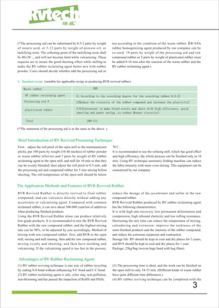 3
C. Standard recipe: (suitable for applicable recipe in producing RVR revived rubber)
Waste rubber 100
RV rubber reclaiming agent 3( According to the scorching degree for the scorching rubber 0.5-2)
Processing aid * 2(Reduce the viscosity of the rubber compound and increase the plasticity)
plasticated rubber 3-6(Convenient to make blend evenly and sheet with high efficiency, quick
sheeting and power saving ,to reduce Mooney viscosity)
Total 108-111
(*The statement of the processing aid is as the same as the above .)
RVR Revived Rubber is directly revived to final rubber
compound, and can vulcanize directly without adding any
accelerator or vulcanizing agent. Compared wtih common
reclaimed rubber, it can save about 500-800 yuan/ton of additives
when producing finished products.
Using the RVR Revived Rubber alone can produce relatively
low-grade products. It is recommended to mix the RVR Revived
Rubber with the raw compound rubber, and the highest mixing
rate can be 90%, to be adjusted by you accordingly. Method of
mixing with raw compound rubber: first, add RVR to the open
mill, mixing and mill running, then add the raw compound rubber,
mixing evenly and sheeting, and then have molding and
vulcanizing. If the vulcanizing speed is too fast in the process,
reduce the dosage of the accelerator and sulfur in the raw
compound rubber.
RVR Revived Rubber produced by RV rubber reclaiming agent
has the following characteristics:
It is with high anti-recovery, low permanent deformation and
compression, high rebound elasticity and low rolling resistance.
Shortening the mix time can reduce the temperature of mixing,
calendering and extrusion; improve the tackiness of the
semi-finished products and the intensity of the rubber compound,
and reduce the extrusion expansion and contraction.
Storage life: RV should be kept in cool and dry places for 3 years,
and RVS should be kept in cool and dry places for 1 year.
Package: 25kg/bag (woven bags lined with bag films)
Brief Introduction of RV Revived Processing Technique:
(*The processing aid can be substituted by 0.5-2 parts by weight
of stearic acid, or 3-12 parts by weight of process oil, or
tackifying resin. The softening point of the tackifying resin shall
be 80±20�, and will not become hard while vulcanizing. These
requests are to insure the good sheeting effect while milling to
make the RV rubber reclaiming agent better mix with rubber
powder. Users should decide whether add the processing aid or
not according to the condition of the waste rubber. RW-EPA
rubber homogenizing agent produced by our company can be
co-used. 10 parts by weight of the processing aid and raw
compound rubber or 5 parts by weight of plasticated rubber must
be added 8-10 min after the reaction of the waste rubber and the
RV rubber reclaiming agent.)
First，adjust the roll pitch of the open mill to the minimum(zero
pitch), put 100 parts by weight (10-40 meshes) of rubber powder
or waste rubber leftovers and 3 parts by weight of RV rubber
reclaiming agent to the open mill, and mill for 10 min so that they
can be evenly blended; then adjust the roll pitch to 0.5 mm, add
the processing aid and compound rubber for 5 min mixing before
sheeting. The roll temperature of the open mill should be below
70℃.
It is recommended to use the refining mill, which has good effect
and high efficiency; the whole process can be finished only in 10
min. Using RV technique automatic folding machine can reduce
the labor intensity with more even mixing. This equipment can be
customized by our company.
The Application Methods and Features of RVR Revived Rubber
(1) RV rubber reviving technique is one way of rubber recycling
by cutting S-S bond without influencing S-C bond and C-C bond.
(2) RV rubber reclaiming agent is safe, color stay, non-pollution,
non-blooming and has passed the inspection of RoHS and PAHs.
(3) The processing time is short, and the work can be finished on
the open mill in only 10-15 min. (Different kinds of waste rubber
have quite different time differences.)
(4) RV rubber reviving technique can be completed with the
Advantages of RV Rubber Reclaiming Agent:
 