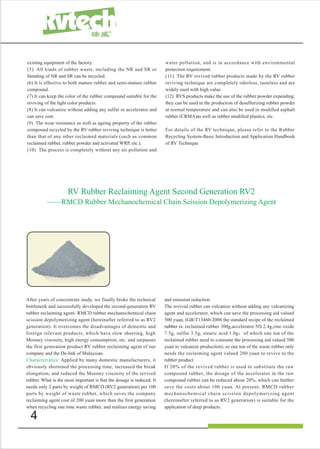 4
RV Rubber Reclaiming Agent Second Generation RV2
——RMCD Rubber Mechanochemical Chain Scission Depolymerizing Agent
existing equipment of the factory.
(5) All kinds of rubber waste, including the NR and SR or
blending of NR and SR can be recycled.
(6) It is effective to both mature rubber and semi-mature rubber
compound.
(7) It can keep the color of the rubber compound suitable for the
reviving of the light color products.
(8) It can vulcanize without adding any sulfur or accelerator and
can save cost.
(9) The wear resistance as well as ageing property of the rubber
compound recycled by the RV rubber reviving technique is better
than that of any other reclaimed materials (such as common
reclaimed rubber, rubber powder and activated WRP, etc.).
(10) The process is completely without any air pollution and
water pollution, and is in accordance with environmental
protection requirement.
(11) The RV revived rubber products made by the RV rubber
reviving technique are completely odorless, tasteless and are
widely used with high value.
(12) RVS products make the use of the rubber powder expending;
they can be used in the production of desulfurizing rubber powder
at normal temperature and can also be used in modified asphalt
rubber (CRMA)as well as rubber modified plastics, etc.
For details of the RV technique, please refer to the Rubber
Recycling System-Basic Introduction and Application Handbook
of RV Technique
After years of concentrate study, we finally broke the technical
bottleneck and successfully developed the second-generation RV
rubber reclaiming agent- RMCD rubber mechanochemical chain
scission depolymerizing agent (hereinafter referred to as RV2
generation). It overcomes the disadvantages of domestic and
foreign relevant products, which have slow sheeting, high
Mooney viscosity, high energy consumption, etc. and surpasses
the first generation product RV rubber reclaiming agent of our
company and the De-link of Malaysian.
Characteristics: Applied by many domestic manufacturers, it
obviously shortened the processing time, increased the break
elongation, and reduced the Mooney viscosity of the revived
rubber. What is the most important is that the dosage is induced. It
needs only 2 parts by weight of RMCD (RV2 generation) per 100
parts by weight of waste rubber, which saves the company
reclaiming agent cost of 200 yuan more than the first generation
when recycling one tone waste rubber, and realizes energy saving
and emission reduction.
The revived rubber can vulcanize without adding any vulcanizing
agent and accelerator, which can save the processing aid valued
500 yuan, (GB/T13460-2008 the standard recipe of the reclaimed
rubber is: reclaimed rubber 300g,accelerator NS 2.4g,zinc oxide
7.5g, sulfur 3.5g, stearic acid 1.0g；of which one ton of the
reclaimed rubber need to consume the processing aid valued 500
yuan to vulcanize production)，so one ton of the waste rubber only
needs the reclaiming agent valued 200 yuan to revive to the
rubber product.
If 20% of the revived rubber is used to substitute the raw
compound rubber, the dosage of the accelerator in the raw
compound rubber can be reduced about 20%, which can further
save the costs about 100 yuan. At present, RMCD rubber
mechanochemical chain scission depolymerizing agent
(hereinafter referred to as RV2 generation) is suitable for the
application of deep products.
 