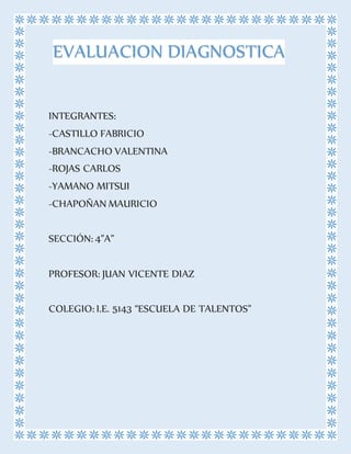 INTEGRANTES:
-CASTILLO FABRICIO
-BRANCACHO VALENTINA
-ROJAS CARLOS
-YAMANO MITSUI
-CHAPOÑAN MAURICIO
SECCIÓN: 4”A”
PROFESOR: JUAN VICENTE DIAZ
COLEGIO: I.E. 5143 “ESCUELA DE TALENTOS”
EVALUACION DIAGNOSTICA
 