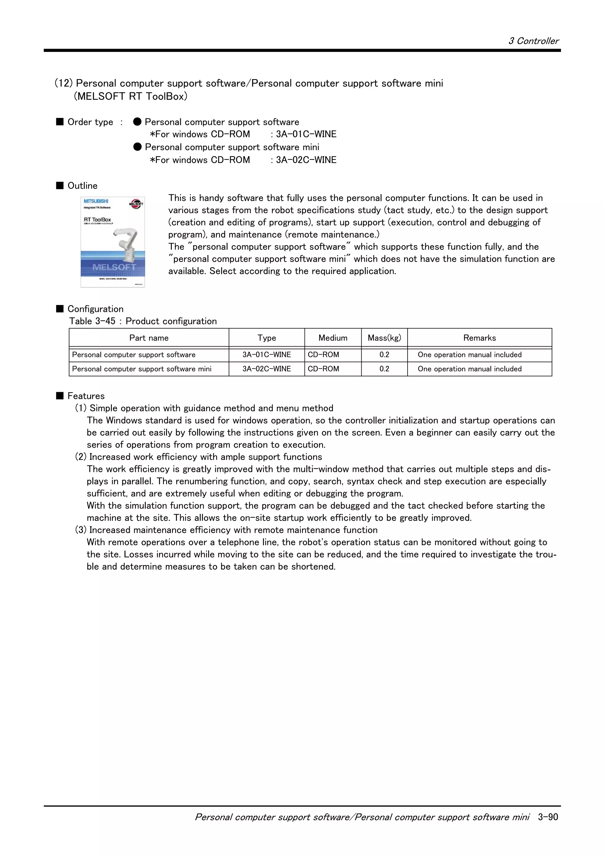 3 Controller
Personal computer support software/Personal computer support software mini 3-90
(12) Personal computer support software/Personal computer support software mini
(MELSOFT RT ToolBox)
■ Order type ： ● Personal computer support software
*For windows CD-ROM : 3A-01C-WINE
● Personal computer support software mini
*For windows CD-ROM : 3A-02C-WINE
■ Outline
This is handy software that fully uses the personal computer functions. It can be used in
various stages from the robot specifications study (tact study, etc.) to the design support
(creation and editing of programs), start up support (execution, control and debugging of
program), and maintenance (remote maintenance.)
The "personal computer support software" which supports these function fully, and the
"personal computer support software mini" which does not have the simulation function are
available. Select according to the required application.
■ Configuration
Table 3-45 ： Product configuration
■ Features
(1) Simple operation with guidance method and menu method
The Windows standard is used for windows operation, so the controller initialization and startup operations can
be carried out easily by following the instructions given on the screen. Even a beginner can easily carry out the
series of operations from program creation to execution.
(2) Increased work efficiency with ample support functions
The work efficiency is greatly improved with the multi-window method that carries out multiple steps and dis-
plays in parallel. The renumbering function, and copy, search, syntax check and step execution are especially
sufficient, and are extremely useful when editing or debugging the program.
With the simulation function support, the program can be debugged and the tact checked before starting the
machine at the site. This allows the on-site startup work efficiently to be greatly improved.
(3) Increased maintenance efficiency with remote maintenance function
With remote operations over a telephone line, the robot's operation status can be monitored without going to
the site. Losses incurred while moving to the site can be reduced, and the time required to investigate the trou-
ble and determine measures to be taken can be shortened.
Part name Type Medium Mass(kg) Remarks
Personal computer support software 3A-01C-WINE CD-ROM 0.2 One operation manual included
Personal computer support software mini 3A-02C-WINE CD-ROM 0.2 One operation manual included
 